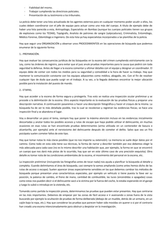 -

Fiabilidad del mismo.
Trabajar cumpliendo las directrices policiales.
Presentación de su testimonio a los tribunales.

La policía debe tener una lista actualizada de los agentes externos para en cualquier momento poder acudir a ellos, los
cuales deben coordinarse con el jefe de equipo para actuar como uno más del cuerpo. A título de ejemplo debe de
haber una lista parecida a esta, Antropólogo, Especialista en Bombas (aunque los cuerpos policiales tienen sus grupos
de explosivos como los TEDAX), Topógrafo, Analista de patrones de sangre (salpicaduras), Criminalista, Entomólogo,
Médico Forense, Odontólogo e Ingeniero. De esta lista ya hay especialistas incorporados a las plantillas de la policía.
Hay que seguir una ORGANIZACIÓN y observar unos PROCEDIMIENTOS en las operaciones de búsqueda que podemos
enumerar de la siguiente forma:
1.- PREPARACIÓN.
Hay que evaluar las consecuencias jurídicas de las búsquedas en la escena del crimen cumpliendo estrictamente con la
Ley, como las órdenes de registro, para evitar que el juez anule pruebas importantes para la causa que pedirá con toda
seguridad la defensa. Antes de llegar a la escena comentar y ultimar detalles con el equipo y designar un coordinador. El
equipo debe de contar con todos los medios para su seguridad y comodidad a la hora de hacer su trabajo. Hay que
mantener la comunicación constante con los equipos adyacentes como médico, abogado, etc. Con el fin de resolver
cualquier tipo de duda que pueda surgir en el trabajo. A su vez, a la llegada debemos encontrar la mejor ubicación
posible para la instalación del puesto de mando.
2.- ETAPAS.
Hay que acceder a la escena de forma segura y protegerla. Tras esto se realiza una inspección ocular preliminar y se
procede a la delimitación de la escena. Otro aspecto importante es la evaluación de las pruebas físicas y preparar una
descripción narrativa. A continuación pasaremos a hacer una descripción fotográfica y hacer el croquis de la misma. La
búsqueda ha de ser lo más detallada posible, tras la cual se recolectan y registran las evidencias físicas; se hace una
inspección final y se abandona el lugar.
Voy a desarrollar un poco el tema, siempre hay que poner la máxima atención incluso en las evidencias inicialmente
descartadas y anotar todos los posibles accesos y rutas de escape que haya podido utilizar el delincuente, en muchas
ocasiones en esas rutas se han encontrado pruebas determinantes (arma utilizada en un contenedor de basura o
alcantarilla, por ejemplo) ante el nerviosismo del delincuente después de cometer el delito. Salvo que sea un frio
psicópata suelen cometer fallos de este tipo.
Hay que tomar notas lo más claras posibles (que no nos importe su extensión). La memoria se suele dejar datos por el
camino. Como todo en esta vida tiene sus técnicas, la forma de narrar y describir también por eso debemos elegir la
más adecuada para cada caso (no es lo mismo describir una habitación que, por ejemplo, la forma en que se encontró
un cuerpo que nos dará más pistas de lo ocurrido, hay que ser en este último caso de una precisión exquisita). Otro
detalle es tomar nota de las condiciones ambientales de la escena, el movimiento del personal en la escena, etc.
La inspección preliminar (incluyendo las fotografías antes de tocar nada) nos ayuda a planificar la búsqueda al detalle y
completa. Cuando delimitamos el área de búsqueda, casi siempre la vamos ampliando (como antes hemos dicho de las
rutas de acceso o escape). Suelen aparecer áreas especialmente sensibles en las que debemos cambiar los métodos de
búsqueda porque presentan unas características especiales, por ejemplo un vehículo si tiene puesta la llave ver su
posición, la palanca de cambio, el freno de mano, cantidad de combustible, las luces (encendidas o apagadas) cosas
como estas nos pueden decir si el delincuente sacó a la víctima por la fuerza del coche, lo estaba esperando en el garaje
y luego lo subió o introdujo en la vivienda, etc.
Tomando como partida la inspección previa, determinamos las pruebas que pueden estar presentes. Hay que centrarse
en las más importantes. Debemos de empezar por las zonas de fácil acceso e ir avanzando a zonas fuera de la vista
buscando por ejemplo la ocultación de pruebas de forma deliberada (debajo de un mueble, detrás de un armario, en un
cajón bajo la ropa, etc.). Hay que considerar las pruebas que parecen haber sido movidas sin querer o si por el contrario
han creado una escena intencionadamente para obstruir y despistar en la investigación.

 
