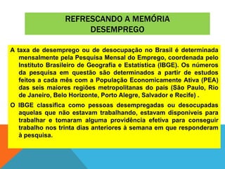 REFRESCANDO A MEMÓRIA
DESEMPREGO
A taxa de desemprego ou de desocupação no Brasil é determinada
mensalmente pela Pesquisa Mensal do Emprego, coordenada pelo
Instituto Brasileiro de Geografia e Estatística (IBGE). Os números
da pesquisa em questão são determinados a partir de estudos
feitos a cada mês com a População Economicamente Ativa (PEA)
das seis maiores regiões metropolitanas do país (São Paulo, Rio
de Janeiro, Belo Horizonte, Porto Alegre, Salvador e Recife) .
O IBGE classifica como pessoas desempregadas ou desocupadas
aquelas que não estavam trabalhando, estavam disponíveis para
trabalhar e tomaram alguma providência efetiva para conseguir
trabalho nos trinta dias anteriores à semana em que responderam
à pesquisa.
 