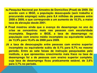 Na Pesquisa Nacional por Amostra de Domicílios (Pnad) de 2009. De
acordo com o IBGE, a população desocupada (sem trabalho e
procurando emprego) subiu para 8,4 milhões de pessoas entre
2008 e 2009, o que corresponde a um aumento de 18,3%, a maior
taxa de elevação desde 2001.
A Pnad mostrou ainda que o avanço do desemprego no ano da
crise se concentrou mais nas pessoas com escolaridade
incompleta. Segundo o IBGE, a taxa de desemprego na
população com ensino médio incompleto ou equivalente saltou
de 13,9% para 15,4% de 2008 para 2009.
Já a taxa de desocupação entre pessoas com ensino superior
incompleto ou equivalente subiu de 8,1% para 9,7% no mesmo
período. Entre as sete faixas de instrução pesquisadas pelo
instituto, a que apresentou crescimento mais fraco na taxa de
desemprego foi a de pessoas com ensino superior completo,
cuja taxa de desemprego ficou praticamente estável, de 3,6%
para 3,7% no período.
 