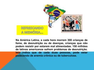 Na América Latina, a cada hora morrem 300 crianças de
fome, de desnutrição ou de doenças, crianças que não
podem resistir por estarem mal alimentadas. 150 milhões
de latinos americanos sofrem problemas de desnutrição.
Isto indica que de cada duas pessoas, pode estar
padecendo de anemia crônica ou de tuberculose.
 
