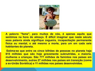 A palavra "fome", para muitos de nós, é apenas aquilo que
sentimos na hora do almoço. É difícil imaginar que neste século
essa palavra ainda signifique cegueira, incapacitação permanente
física ou mental, e até mesmo a morte, para um em cada seis
habitantes do planeta.
Estima-se que entre os cinco bilhões de pessoas no planeta haja
815 milhões que são hoje gravemente subnutridas, a maioria,
mulheres e crianças. São 777 milhões de famintos nos países em
desenvolvimento, outros 27 milhões nos países em transição (como
a ex-União Soviética) e 11 milhões nos países desenvolvidos.
 