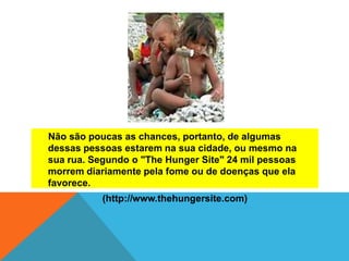 Não são poucas as chances, portanto, de algumas
dessas pessoas estarem na sua cidade, ou mesmo na
sua rua. Segundo o "The Hunger Site" 24 mil pessoas
morrem diariamente pela fome ou de doenças que ela
favorece.
(http://www.thehungersite.com)
 