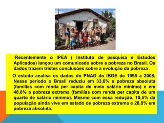 Recentemente o IPEA ( Instituto de pesquisa e Estudos
Aplicados) lançou um comunicado sobre a pobreza no Brasil. Os
dados trazem tristes conclusões sobre a evolução da pobreza .
O estudo analisa os dados do PNAD do IBGE de 1995 a 2008.
Nesse período o Brasil reduziu em 33,6% a pobreza absoluta
(famílias com renda per capita de meio salário mínimo) e em
48,8% a pobreza extrema (famílias com renda per capita de um
quarto de salário mínimo). Mesmo com essa redução, 10,5% da
população ainda vive em estado de pobreza extrema e 28,8% em
pobreza absoluta.
 
