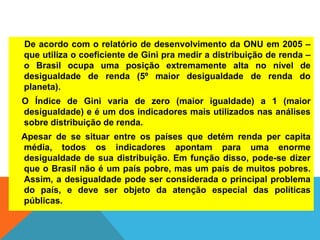 De acordo com o relatório de desenvolvimento da ONU em 2005 –
que utiliza o coeficiente de Gini pra medir a distribuição de renda –
o Brasil ocupa uma posição extremamente alta no nível de
desigualdade de renda (5º maior desigualdade de renda do
planeta).
O Índice de Gini varia de zero (maior igualdade) a 1 (maior
desigualdade) e é um dos indicadores mais utilizados nas análises
sobre distribuição de renda.
Apesar de se situar entre os países que detém renda per capita
média, todos os indicadores apontam para uma enorme
desigualdade de sua distribuição. Em função disso, pode-se dizer
que o Brasil não é um país pobre, mas um país de muitos pobres.
Assim, a desigualdade pode ser considerada o principal problema
do país, e deve ser objeto da atenção especial das políticas
públicas.
 