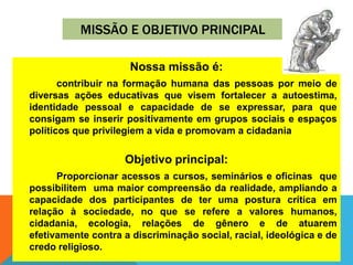 MISSÃO E OBJETIVO PRINCIPAL
Nossa missão é:
contribuir na formação humana das pessoas por meio de
diversas ações educativas que visem fortalecer a autoestima,
identidade pessoal e capacidade de se expressar, para que
consigam se inserir positivamente em grupos sociais e espaços
políticos que privilegiem a vida e promovam a cidadania
Objetivo principal:
Proporcionar acessos a cursos, seminários e oficinas que
possibilitem uma maior compreensão da realidade, ampliando a
capacidade dos participantes de ter uma postura crítica em
relação à sociedade, no que se refere a valores humanos,
cidadania, ecologia, relações de gênero e de atuarem
efetivamente contra a discriminação social, racial, ideológica e de
credo religioso.
 