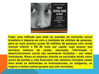 Fazer uma reflexão que trata da questão da exclusão social
brasileira é deparar-se com a realidade de milhões de pessoas,
para se mais preciso quase 50 milhões de pessoas com renda
mensal inferior a R$ 80 reais per capita, cujo acesso aos
serviços básicos de saúde, educação, informação e
desenvolvimento social são seriamente limitados – por vezes
inexistente. Nisso só estamos citando os excluídos tendo como
ponto de partida a vida financeira não estamos incluídos nesse
bolo ainda os deficientes os homossexuais, os indígenas, os
negros e tantos outros grupos que são excluídos.
 