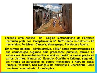 Fazendo uma analise da Região Metropolitana de Fortaleza
instituída prela Lei Complementar Nº 14/73 tendo inicialmente 05
municípios: Fortaleza, Caucaia, Maranguape, Pacatuba e Aquiraz
Em termos político - administrativo, a RMF sofre transformações na
sua composição segundo dois processos: primeiro, através de
sucessivos desmembramentos ocorridos devido à emancipação de
vários distritos: Maracanaú, Eusébio, Guaiúba e Itaitinga; segundo,
em virtude da agregação de outros municípios à RMF, no caso:
Pacajús, Horizonte, São Gonçalo do Amarante e Chorozinho, Disto
resulta um conjunto de 13 municípios.
 
