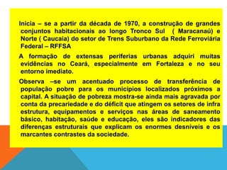 Inicia – se a partir da década de 1970, a construção de grandes
conjuntos habitacionais ao longo Tronco Sul ( Maracanaú) e
Norte ( Caucaia) do setor de Trens Suburbano da Rede Ferroviária
Federal – RFFSA
A formação de extensas periferias urbanas adquiri muitas
evidências no Ceará, especialmente em Fortaleza e no seu
entorno imediato.
Observa –se um acentuado processo de transferência de
população pobre para os municípios localizados próximos a
capital. A situação de pobreza mostra-se ainda mais agravada por
conta da precariedade e do déficit que atingem os setores de infra
estrutura, equipamentos e serviços nas áreas de saneamento
básico, habitação, saúde e educação, eles são indicadores das
diferenças estruturais que explicam os enormes desníveis e os
marcantes contrastes da sociedade.
 