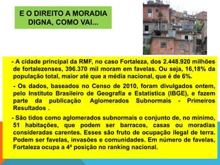 E O DIREITO A MORADIA
DIGNA, COMO VAI...
- A cidade principal da RMF, no caso Fortaleza, dos 2.448.920 milhões
de fortalezenses, 396.370 mil moram em favelas. Ou seja, 16,18% da
população total, maior até que a média nacional, que é de 6%.
- Os dados, baseados no Censo de 2010, foram divulgados ontem,
pelo Instituto Brasileiro de Geografia e Estatística (IBGE), e fazem
parte da publicação Aglomerados Subnormais - Primeiros
Resultados .
- São tidos como aglomerados subnormais o conjunto de, no mínimo,
51 habitações, que podem ser barracos, casas ou moradias
consideradas carentes. Esses são fruto de ocupação ilegal de terra.
Podem ser favelas, invasões e comunidades. Em número de favelas,
Fortaleza ocupa a 4ª posição no ranking nacional.
 