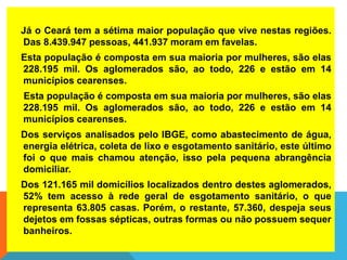 Já o Ceará tem a sétima maior população que vive nestas regiões.
Das 8.439.947 pessoas, 441.937 moram em favelas.
Esta população é composta em sua maioria por mulheres, são elas
228.195 mil. Os aglomerados são, ao todo, 226 e estão em 14
municípios cearenses.
Esta população é composta em sua maioria por mulheres, são elas
228.195 mil. Os aglomerados são, ao todo, 226 e estão em 14
municípios cearenses.
Dos serviços analisados pelo IBGE, como abastecimento de água,
energia elétrica, coleta de lixo e esgotamento sanitário, este último
foi o que mais chamou atenção, isso pela pequena abrangência
domiciliar.
Dos 121.165 mil domicílios localizados dentro destes aglomerados,
52% tem acesso à rede geral de esgotamento sanitário, o que
representa 63.805 casas. Porém, o restante, 57.360, despeja seus
dejetos em fossas sépticas, outras formas ou não possuem sequer
banheiros.
 