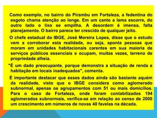 Como exemplo, no bairro do Pirambu em Fortaleza, a fedentina do
esgoto chama atenção ao longe. Em um canto a lama escorre, do
outro lado o lixo se empilha. A desordem é imensa, falta
planejamento. O bairro parece ter crescido de qualquer jeito.
O chefe estadual do IBGE, José Moreira Lopes, disse que o estudo
vem a corroborar esta realidade, ou seja, aponta pessoas que
moram em unidades habitacionais carentes em sua maioria de
serviços públicos essenciais e ocupam, muitas vezes, terreno de
propriedade alheia.
"É um dado preocupante, porque demonstra a situação de renda e
habitação em locais inadequados", comenta.
É importante destacar que esses dados ainda são bastante aquém
da realidade, visto que o IBGE considera como aglomerado
subnormal, apenas os agrupamentos com 51 ou mais domicílios.
Para o caso de Fortaleza, onde foram contabilizados 194
aglomerados subnormais, verifica-se em relação ao censo de 2000
um crescimento em números de novas 40 favelas na década.
 