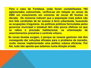 Para o caso de Fortaleza, onde foram contabilizados 194
aglomerados subnormais, verifica-se em relação ao censo de
2000 um crescimento em números de novas 40 favelas na
década. Os números indicam que a população mais pobre não
tem tido condições de ter acesso à terra urbanizada, buscando
as ocupações irregulares. As políticas públicas formuladas pelos
governos municipal e estadual têm sido pouco efetivas no que
se refere à provisão habitacional, na urbanização de
assentamentos precários e controle urbano.
Se novas favelas surgem, é porque os nossos gestores não têm
conseguido dar soluções eficazes para o problema da moradia,
muito menos implementado uma política urbana eficiente. Por
fim, tudo isto aponta que estamos numa direção errada.
 