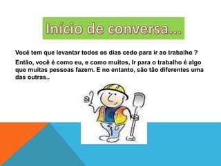 Você tem que levantar todos os dias cedo para ir ao trabalho ?
Então, você é como eu, e como muitos, Ir para o trabalho é algo
que muitas pessoas fazem. E no entanto, são tão diferentes uma
das outras..
 