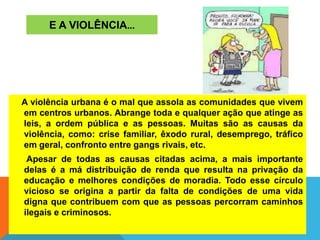 E A VIOLÊNCIA...
A violência urbana é o mal que assola as comunidades que vivem
em centros urbanos. Abrange toda e qualquer ação que atinge as
leis, a ordem pública e as pessoas. Muitas são as causas da
violência, como: crise familiar, êxodo rural, desemprego, tráfico
em geral, confronto entre gangs rivais, etc.
Apesar de todas as causas citadas acima, a mais importante
delas é a má distribuição de renda que resulta na privação da
educação e melhores condições de moradia. Todo esse círculo
vicioso se origina a partir da falta de condições de uma vida
digna que contribuem com que as pessoas percorram caminhos
ilegais e criminosos.
 
