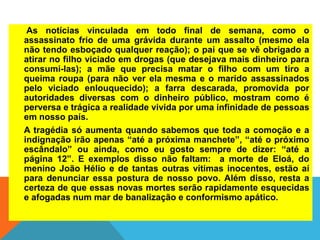 As notícias vinculada em todo final de semana, como o
assassinato frio de uma grávida durante um assalto (mesmo ela
não tendo esboçado qualquer reação); o pai que se vê obrigado a
atirar no filho viciado em drogas (que desejava mais dinheiro para
consumi-las); a mãe que precisa matar o filho com um tiro a
queima roupa (para não ver ela mesma e o marido assassinados
pelo viciado enlouquecido); a farra descarada, promovida por
autoridades diversas com o dinheiro público, mostram como é
perversa e trágica a realidade vivida por uma infinidade de pessoas
em nosso país.
A tragédia só aumenta quando sabemos que toda a comoção e a
indignação irão apenas “até a próxima manchete”, “até o próximo
escândalo” ou ainda, como eu gosto sempre de dizer: “até a
página 12”. E exemplos disso não faltam: a morte de Eloá, do
menino João Hélio e de tantas outras vítimas inocentes, estão aí
para denunciar essa postura de nosso povo. Além disso, resta a
certeza de que essas novas mortes serão rapidamente esquecidas
e afogadas num mar de banalização e conformismo apático.
 