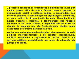 O processo acelerado de urbanização e globalização vivido por
muitos países, além de outros fatores como a pobreza, a
desigualdade social, a violência política, a precariedade dos
serviços públicos, a consolidação de organizações criminosas,
o uso e tráfico de drogas (particularmente, Maconha Crack,
Êxtase Cocaína e Heroína), a desintegração das relações
familiares e das redes sociais, a disponibilidade de armas ao
alcance de qualquer um, são freqüentemente citados como
causadores do aumento da violência social.
A crise económica pela qual muitos dos países passam, fruto de
políticas macroeconómicas e de projetos irresponsáveis,
debilitou seriamente a capacidade do Estado investir em
serviços públicos, especialmente nas áreas da educação, da
justiça e da saúde.
 