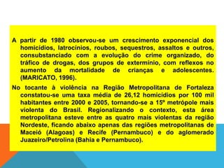 A partir de 1980 observou-se um crescimento exponencial dos
homicídios, latrocínios, roubos, sequestros, assaltos e outros,
consubstanciado com a evolução do crime organizado, do
tráfico de drogas, dos grupos de extermínio, com reflexos no
aumento da mortalidade de crianças e adolescentes.
(MARICATO, 1996).
No tocante à violência na Região Metropolitana de Fortaleza
constatou-se uma taxa média de 26,12 homicídios por 100 mil
habitantes entre 2000 e 2005, tornando-se a 15º metrópole mais
violenta do Brasil. Regionalizando o contexto, esta área
metropolitana esteve entre as quatro mais violentas da região
Nordeste, ficando abaixo apenas das regiões metropolitanas de
Maceió (Alagoas) e Recife (Pernambuco) e do aglomerado
Juazeiro/Petrolina (Bahia e Pernambuco).
 