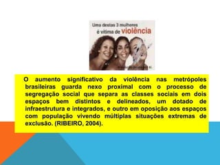 O aumento significativo da violência nas metrópoles
brasileiras guarda nexo proximal com o processo de
segregação social que separa as classes sociais em dois
espaços bem distintos e delineados, um dotado de
infraestrutura e integrados, e outro em oposição aos espaços
com população vivendo múltiplas situações extremas de
exclusão. (RIBEIRO, 2004).
 
