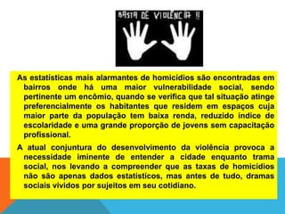 As estatísticas mais alarmantes de homicídios são encontradas em
bairros onde há uma maior vulnerabilidade social, sendo
pertinente um encômio, quando se verifica que tal situação atinge
preferencialmente os habitantes que residem em espaços cuja
maior parte da população tem baixa renda, reduzido índice de
escolaridade e uma grande proporção de jovens sem capacitação
profissional.
A atual conjuntura do desenvolvimento da violência provoca a
necessidade iminente de entender a cidade enquanto trama
social, nos levando a compreender que as taxas de homicídios
não são apenas dados estatísticos, mas antes de tudo, dramas
sociais vividos por sujeitos em seu cotidiano.
 