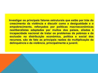 Investigar os principais fatores estruturais que estão por trás do
crescimento da violência e discutir como a desigualdade e o
empobrecimento, reforçados por políticas macroeconômicas
neoliberalistas adaptadas por muitos dos países, aliadas à
incapacidade nacional de tratar os problemas da pobreza e da
exclusão na distribuição económica, política e social dos
recursos, são de fato as principais razões da multiplicação da
delinquência e da violência, principalmente a juvenil.
 