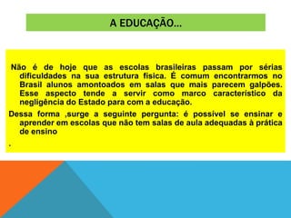 A EDUCAÇÃO...
Não é de hoje que as escolas brasileiras passam por sérias
dificuldades na sua estrutura física. É comum encontrarmos no
Brasil alunos amontoados em salas que mais parecem galpões.
Esse aspecto tende a servir como marco característico da
negligência do Estado para com a educação.
Dessa forma ,surge a seguinte pergunta: é possível se ensinar e
aprender em escolas que não tem salas de aula adequadas à prática
de ensino
.
 