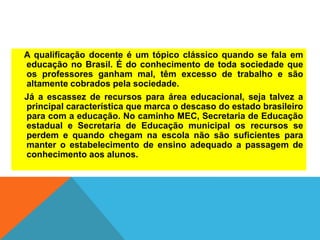 A qualificação docente é um tópico clássico quando se fala em
educação no Brasil. É do conhecimento de toda sociedade que
os professores ganham mal, têm excesso de trabalho e são
altamente cobrados pela sociedade.
Já a escassez de recursos para área educacional, seja talvez a
principal característica que marca o descaso do estado brasileiro
para com a educação. No caminho MEC, Secretaria de Educação
estadual e Secretaria de Educação municipal os recursos se
perdem e quando chegam na escola não são suficientes para
manter o estabelecimento de ensino adequado a passagem de
conhecimento aos alunos.
 