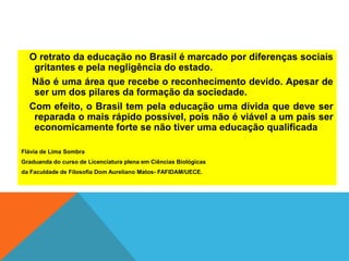 O retrato da educação no Brasil é marcado por diferenças sociais
gritantes e pela negligência do estado.
Não é uma área que recebe o reconhecimento devido. Apesar de
ser um dos pilares da formação da sociedade.
Com efeito, o Brasil tem pela educação uma dívida que deve ser
reparada o mais rápido possível, pois não é viável a um país ser
economicamente forte se não tiver uma educação qualificada
Flávia de Lima Sombra
Graduanda do curso de Licenciatura plena em Ciências Biológicas
da Faculdade de Filosofia Dom Aureliano Matos- FAFIDAM/UECE.
 