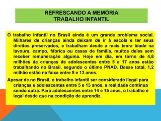 REFRESCANDO A MEMÓRIA
TRABALHO INFANTIL
O trabalho infantil no Brasil ainda é um grande problema social.
Milhares de crianças ainda deixam de ir à escola e ter seus
direitos preservados, e trabalham desde a mais tenra idade na
lavoura, campo, fábrica ou casas de família, muitos deles sem
receber remuneração alguma. Hoje em dia, em torno de 4,8
milhões de crianças de adolescentes entre 5 e 17 anos estão
trabalhando no Brasil, segundo o último PNAD. Desse total, 1,2
milhão estão na faixa entre 5 e 13 anos.
Apesar de no Brasil, o trabalho infantil ser considerado ilegal para
crianças e adolescentes entre 5 e 13 anos, a realidade continua
sendo outra. Para adolescentes entre 14 e 15 anos, o trabalho é
legal desde que na condição de aprendiz.
 