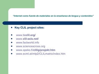 “ Internet como fuente de materiales en la enseñanza de lengua y contenidos” Key CLIL project sites: www.tie clil .org / www. clil - axis.net / www.factworld.info www.scienceacross.org www.opeko.fi/ clilig /projekt.htm www.ecml.at/mtp2/CLILmatrix/index.htm