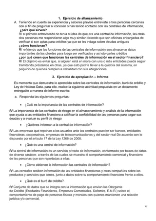 4
1. Ejercicio de afianzamiento
A. Teniendo en cuenta su experiencia y saberes previos entreviste a tres personas cercanas
con el fin de preguntar si conocen o han tenido contacto con las centrales de información,
¿para qué sirven?
R/ el primero entrevistado no tenía ni idea de que era una central de información, las otras
dos personas me respondieron algo muy similar diciendo que son oficinas encargadas de
verificar si son aptas para créditos ya que se les indaga sobre deudas antiguas
¿cómo funcionan?
R/ refiriendo que las funciones de las centrales de información son almacenar datos
importantes de los clientes para luego ser verificadas y así otorgarles créditos
¿por qué creen que funcionan las centrales de información en el sector financiero?
R/ El objetivo es evitar que, si alguien está en mora con una o más entidades pueda seguir
tramitando préstamos en otras, ya que esto podría llevar a la quiebra del sistema, en
perjuicio de quienes cumplen a cabalidad con sus obligaciones.
2. Ejercicio de apropiación – Informe
Es momento que demuestre lo aprendido sobre las centrales de información, buró de crédito y
Ley de Habeas Data, para ello, realice la siguiente actividad propuesta en un documento
entregable a manera de informe escrito:
a. Responda las siguientes preguntas:
 ¿Cuál es la importancia de las centrales de información?
R/ La importancia de las centrales de riesgo en el almacenamiento y análisis de la información
que ayuda a las entidades financiera a calificar la confiabilidad de las personas para pagar sus
deudas y a evaluar su perfil de riesgo
 ¿Quiénes informan a la central de información?
R/ Las empresas que reportan a los usuarios ante las centrales pueden ser bancos, entidades
financieras, cooperativas, empresas de telecomunicaciones y del sector real De acuerdo con lo
dispuesto por el artículo 17 de la Ley 1266 de 2008.
 ¿Qué es una central de información?
R/ la central de información es un servicio privado de información, conformado por bases de datos
de diverso carácter, a través de las cuales se muestra el comportamiento comercial y financiero
de las personas que son reportadas a ellas.
 ¿Cómo obtienen la información las centrales de información?
R/ Las centrales reciben información de las entidades financieras y otras compañías sobre los
productos y servicios que tienes, junto a datos sobre tu comportamiento financiero frente a ellos.
 ¿Qué es el buró de crédito?
R/ Conjunto de datos que se integra con la información que envían los Otorgante
de Crédito (Entidades Financieras, Empresas Comerciales, Sofomes, E.N.R.) sobre el
comportamiento de pago de personas físicas y morales con quienes mantienen una relación
jurídica y/o comercial.
 