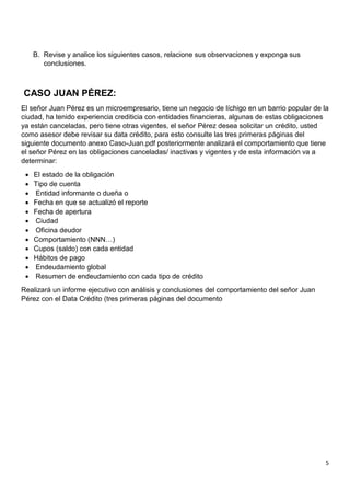 5
B. Revise y analice los siguientes casos, relacione sus observaciones y exponga sus
conclusiones.
CASO JUAN PÉREZ:
El señor Juan Pérez es un microempresario, tiene un negocio de líchigo en un barrio popular de la
ciudad, ha tenido experiencia crediticia con entidades financieras, algunas de estas obligaciones
ya están canceladas, pero tiene otras vigentes, el señor Pérez desea solicitar un crédito, usted
como asesor debe revisar su data crédito, para esto consulte las tres primeras páginas del
siguiente documento anexo Caso-Juan.pdf posteriormente analizará el comportamiento que tiene
el señor Pérez en las obligaciones canceladas/ inactivas y vigentes y de esta información va a
determinar:
 El estado de la obligación
 Tipo de cuenta
 Entidad informante o dueña o
 Fecha en que se actualizó el reporte
 Fecha de apertura
 Ciudad
 Oficina deudor
 Comportamiento (NNN…)
 Cupos (saldo) con cada entidad
 Hábitos de pago
 Endeudamiento global
 Resumen de endeudamiento con cada tipo de crédito
Realizará un informe ejecutivo con análisis y conclusiones del comportamiento del señor Juan
Pérez con el Data Crédito (tres primeras páginas del documento
 