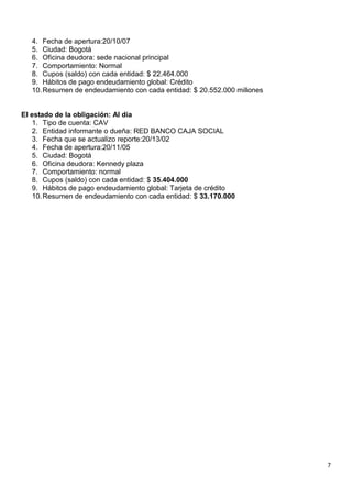 7
4. Fecha de apertura:20/10/07
5. Ciudad: Bogotá
6. Oficina deudora: sede nacional principal
7. Comportamiento: Normal
8. Cupos (saldo) con cada entidad: $ 22.464.000
9. Hábitos de pago endeudamiento global: Crédito
10.Resumen de endeudamiento con cada entidad: $ 20.552.000 millones
El estado de la obligación: Al día
1. Tipo de cuenta: CAV
2. Entidad informante o dueña: RED BANCO CAJA SOCIAL
3. Fecha que se actualizo reporte:20/13/02
4. Fecha de apertura:20/11/05
5. Ciudad: Bogotá
6. Oficina deudora: Kennedy plaza
7. Comportamiento: normal
8. Cupos (saldo) con cada entidad: $ 35.404.000
9. Hábitos de pago endeudamiento global: Tarjeta de crédito
10.Resumen de endeudamiento con cada entidad: $ 33.170.000
 