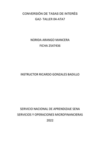 CONVERSIÓN DE TASAS DE INTERÉS
GA2- TALLER 04-ATA7
NORIDA ARANGO MANCERA
FICHA 2547436
INSTRUCTOR RICARDO GONZALES BADILLO
SERVICIO NACIONAL DE APRENDIZAJE SENA
SERVICIOS Y OPERACIONES MICROFINANCIERAS
2022
 