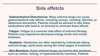 Side effetcts
• Gastrointestinal Disturbances: Many antiviral drugs can cause
gastrointestinal side effects, including nausea, vomiting, diarrhea, or
abdominal discomfort. Patients should be advised to take these
medications with food or as directed to minimize these effects.
• Fatigue: Fatigue is a common side effect of antiviral therapy.
Patients may experience decreased energy levels and overall
tiredness.
• Headache: Headaches are often reported by individuals taking
antiviral drugs, particularly during the initial stages of treatment.
• Skin Reactions: Some antiviral drugs can lead to skin reactions,
such as rashes, itching, or hypersensitivity reactions. Patients
 
