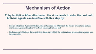 Mechanism of Action
Entry Inhibition:After attachment, the virus needs to enter the host cell.
Antiviral agents can interfere with this step by:
• Fusion Inhibition: Fusion inhibitors, like enfuvirtide for HIV, block the fusion of viral and cellular
membranes, preventing the virus from entering the host cell.
• Endocytosis Inhibition: Some antiviral drugs can inhibit the endocytosis process that viruses use
to enter cells.
 