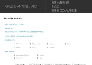 GRILLE D’ANALYSE / AUDIT
PREMIERE ANALYSE
NOM DU SITE WEB <TITLE> :
o Entreprises
SITE INTERNET
BLOG
SITE E-COMMERCE
URL DU SITE :
OBJECTIF DU SITE / DESCRIPTION (BALISE DESCRIPTION) :
MOTS-CLÉS DU SITE (BALISE KEYWORDS) :
CIBLE DU SITE :
o Public spécialisé o Etudiants o Enfants
o Femmes o Hommes o Tout public
TYPE DU SITE :
o Institutionnelle / Corporate
o Marchand
o Portfolio
o Blog
Margaux Lespagne © | Outils Web Marketing | Octobre 2012 | www.margauxlespagne.com | www.ergognome.com
 