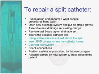 To repair a split catheter:
• Put on apron and perform a ward aseptic
procedures hand wash
• Open new drainage system and put on sterile gloves
• Assemble new drainage set closing clamps
• Remove last 3-way tap on drainage set
• cleans the exposed catheter end
• Using sterile scissors cut just above the split
• Insert EVD connector into the catheter lumen
• Connect new system
• Check connections
• Position system as prescribed by the neurosurgeon
• Release clamps on new system & those close to the
patient
 