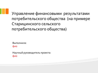 Управление финансовыми результатами
потребительского общества (на примере
Старицинского сельского
потребительского общества)
Выполнила:
фио
Научный руководитель проекта:
фио
 