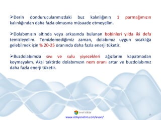 Derin dondurucularımızdaki buz kalınlığının  1 parmağımızın  kalınlığından daha fazla olmasına müsaade etmeyelim.  Dolabımızın altında veya arkasında bulunan  bobinleri   yılda iki defa  temizleyelim. Temizlemediğimiz zaman, dolabımız uygun sıcaklığa gelebilmek için  % 20-25  oranında daha fazla enerji tüketir. Buzdolabımıza  sıvı ve sulu yiyecekleri  ağızlarını kapatmadan koymayalım. Aksi taktirde dolabımızın  nem oranı  artar ve buzdolabımız daha fazla enerji tüketir. www.atikyonetim.com/evsel/ 