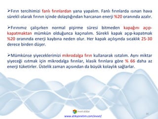 Fırın tercihimizi  fanlı fırınlardan  yana yapalım. Fanlı fırınlarda ısınan hava sürekli olarak fırının içinde dolaştığından harcanan enerji  %20  oranında azalır.  Fırınımız çalışırken normal pişirme süresi bitmeden  kapağını açıp-kapatmaktan  mümkün olduğunca kaçınalım. Sürekli kapak açıp-kapatmak  %20  oranında enerji kaybına neden olur. Her kapak açılışında sıcaklık  25-30  derece birden düşer.  Mümkünse yiyeceklerimizi  mikrodalga fırın  kullanarak ısıtalım. Aynı miktar yiyeceği ısıtmak için mikrodalga fırınlar, klasik fırınlara göre  % 66  daha az enerji tüketirler. Üstelik zaman açısından da büyük kolaylık sağlarlar. www.atikyonetim.com/evsel/ 