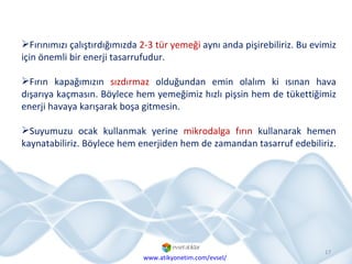 Fırınımızı çalıştırdığımızda  2-3 tür yemeği  aynı anda pişirebiliriz. Bu evimiz için önemli bir enerji tasarrufudur. Fırın kapağımızın  sızdırmaz  olduğundan emin olalım ki ısınan hava dışarıya kaçmasın. Böylece hem yemeğimiz hızlı pişsin hem de tükettiğimiz enerji havaya karışarak boşa gitmesin. Suyumuzu ocak kullanmak yerine  mikrodalga fırın  kullanarak hemen kaynatabiliriz. Böylece hem enerjiden hem de zamandan tasarruf edebiliriz.  www.atikyonetim.com/evsel/ 