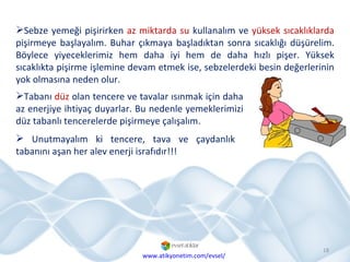 Sebze yemeği pişirirken  az miktarda su  kullanalım ve  yüksek sıcaklıklarda  pişirmeye başlayalım. Buhar çıkmaya başladıktan sonra sıcaklığı düşürelim. Böylece yiyeceklerimiz hem daha iyi hem de daha hızlı pişer. Yüksek sıcaklıkta pişirme işlemine devam etmek ise, sebzelerdeki besin değerlerinin yok olmasına neden olur. Tabanı  düz  olan tencere ve tavalar ısınmak için daha az enerjiye ihtiyaç duyarlar. Bu nedenle yemeklerimizi düz tabanlı tencerelerde pişirmeye çalışalım.  Unutmayalım ki tencere, tava ve çaydanlık tabanını aşan her alev enerji israfıdır!!!  www.atikyonetim.com/evsel/ 