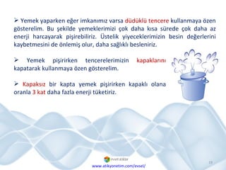 Yemek yaparken eğer imkanımız varsa  düdüklü tencere  kullanmaya özen gösterelim. Bu şekilde yemeklerimizi çok daha kısa sürede çok daha az enerji harcayarak pişirebiliriz. Üstelik yiyeceklerimizin besin değerlerini kaybetmesini de önlemiş olur, daha sağlıklı besleniriz. Yemek pişirirken tencerelerimizin  kapaklarını  kapatarak kullanmaya özen gösterelim.  Kapaksız  bir kapta yemek pişirirken kapaklı olana oranla  3 kat  daha fazla enerji tüketiriz. www.atikyonetim.com/evsel/ 