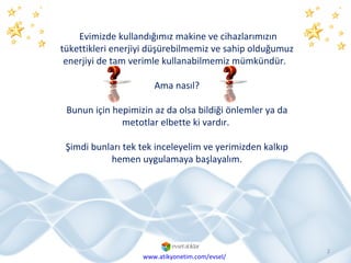 Evimizde kullandığımız makine ve cihazlarımızın tükettikleri enerjiyi düşürebilmemiz ve sahip olduğumuz enerjiyi de tam verimle kullanabilmemiz mümkündür.  Ama nasıl? Bunun için hepimizin az da olsa bildiği önlemler ya da metotlar elbette ki vardır.  Şimdi bunları tek tek inceleyelim ve yerimizden kalkıp hemen uygulamaya başlayalım. www.atikyonetim.com/evsel/ 