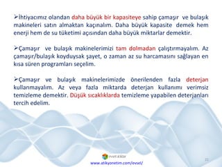 İhtiyacımız olandan  daha büyük bir kapasiteye  sahip çamaşır  ve bulaşık makineleri satın almaktan kaçınalım. Daha büyük kapasite demek hem enerji hem de su tüketimi açısından daha büyük miktarlar demektir. Çamaşır  ve bulaşık makinelerimizi  tam dolmadan  çalıştırmayalım. Az çamaşır/bulaşık koyduysak şayet, o zaman az su harcamasını sağlayan en kısa süren programları seçelim. Çamaşır ve bulaşık makinelerimizde önerilenden fazla  deterjan  kullanmayalım. Az veya fazla miktarda deterjan kullanımı verimsiz temizleme demektir.  Düşük sıcaklıklarda  temizleme yapabilen deterjanları tercih edelim. www.atikyonetim.com/evsel/ 