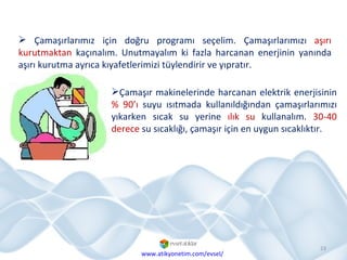 Çamaşırlarımız için doğru programı seçelim. Çamaşırlarımızı  aşırı kurutmaktan  kaçınalım. Unutmayalım ki fazla harcanan enerjinin yanında aşırı kurutma ayrıca kıyafetlerimizi tüylendirir ve yıpratır.  Çamaşır makinelerinde harcanan elektrik enerjisinin  % 90’ı  suyu ısıtmada kullanıldığından çamaşırlarımızı yıkarken sıcak su yerine  ılık su  kullanalım.  30-40 derece  su sıcaklığı, çamaşır için en uygun sıcaklıktır. www.atikyonetim.com/evsel/ 