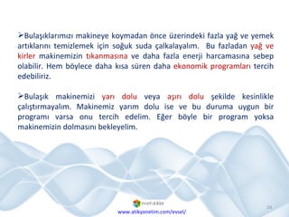 Bulaşıklarımızı makineye koymadan önce üzerindeki fazla yağ ve yemek artıklarını temizlemek için soğuk suda çalkalayalım.  Bu fazladan  yağ ve kirler  makinemizin  tıkanmasına  ve daha fazla enerji harcamasına sebep olabilir. Hem böylece daha kısa süren daha  ekonomik programları  tercih edebiliriz. Bulaşık makinemizi  yarı dolu  veya  aşırı dolu  şekilde kesinlikle çalıştırmayalım. Makinemiz yarım dolu ise ve bu duruma uygun bir programı varsa onu tercih edelim. Eğer böyle bir program yoksa makinemizin dolmasını bekleyelim. www.atikyonetim.com/evsel/ 
