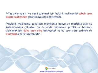 Yaz aylarında ısı ve nemi azaltmak için bulaşık makinemizi  sabah veya akşam saatlerinde  çalıştırmaya özen gösterelim. Bulaşık makinemiz çalışırken mümkünse banyo ve mutfakta aşırı su kullanmamaya çalışalım. Bu durumda makinemiz gerekli su ihtiyacını alabilmek için  daha uzun süre  bekleyecek ve bu uzun süre zarfında da  ekstradan  enerji tüketecektir. www.atikyonetim.com/evsel/ 