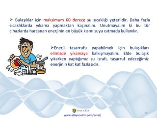 Bulaşıklar için  maksimum 60 derece  su sıcaklığı yeterlidir. Daha fazla sıcaklıklarda yıkama yapmaktan kaçınalım. Unutmayalım ki bu tür cihazlarda harcanan enerjinin en büyük kısmı suyu ısıtmada kullanılır.  Enerji tasarrufu yapabilmek için bulaşıkları  elimizde yıkamaya  kalkışmayalım. Elde bulaşık yıkarken yaptığımız su israfı, tasarruf edeceğimiz enerjinin kat kat fazlasıdır. www.atikyonetim.com/evsel/ 