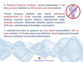 Kompakt flüoresan lambalar , normal lambalardan  5 kat daha az enerji  tüketirler ve  10 kat daha uzun ömür lüdürler.  Enerji koruyucu lambalar satın alarak,  aydınlatma maliyetlerimizi   % 75-80  oranında azaltabiliriz. Normal lambalar enerjinin önemli miktarını aydınlatmada değil,  ısınmada  kullanırlar. Ülkemizde tüketilen elektrik enerjisinin  %20 ’sinin  aydınlatmada kullanıldığını unutmayalım. www.atikyonetim.com/evsel/ Lambalarımızı daha iyi çalışması için  kuru bezle  temizleyebiliriz.  Kirli ve tozlu  lambalar,  % 25  daha fazla enerji tüketirler.  Bulanık  görünüşlü kompakt flüoresan lambaları ise kesinlikle kullanmayalım. 